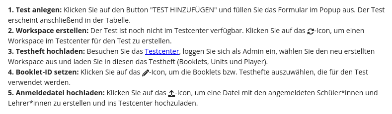 1. Test anlegen: Klicken Sie auf den Button "TEST HINZUFÜGEN" und füllen Sie das Formular im Popup aus. Der Test erscheint anschließend in der Tabelle. 2. Workspace erstellen: Der Test ist noch nicht im Testcenter verfügbar. Klicken Sie auf das Synchronisations-Icon, um einen Workspace im Testcenter für den Test zu erstellen. 3. Testheft hochladen: Besuchen Sie das Testcenter, loggen Sie sich als Admin ein, wählen Sie den neu erstellten Workspace aus und laden Sie in diesen das Testheft (Booklets, Units und Player). 4. Booklet-ID setzen: Klicken Sie auf das Stift-Icon, um die Booklets bzw. Testhefte auszuwählen, die für den Test verwendet werden. 5. Anmeldedatei hochladen: Klicken Sie auf das Hochladen-Icon, um eine Datei mit den angemeldeten Schüler*innen und Lehrer*innen zu erstellen und ins Testcenter hochzuladen.